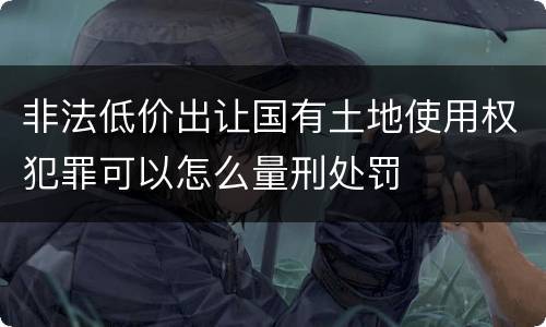 非法低价出让国有土地使用权犯罪可以怎么量刑处罚