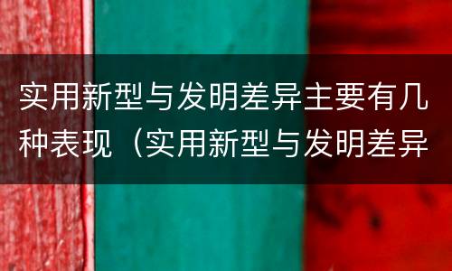 实用新型与发明差异主要有几种表现（实用新型与发明差异主要有几种表现为）