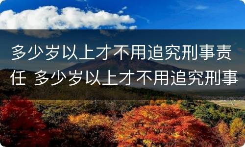 多少岁以上才不用追究刑事责任 多少岁以上才不用追究刑事责任了