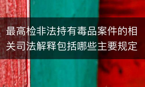 最高检非法持有毒品案件的相关司法解释包括哪些主要规定