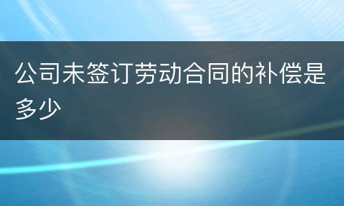 公司未签订劳动合同的补偿是多少