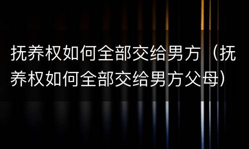 抚养权如何全部交给男方（抚养权如何全部交给男方父母）