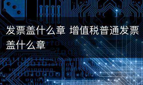 发票盖什么章 增值税普通发票盖什么章