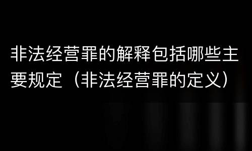 非法经营罪的解释包括哪些主要规定（非法经营罪的定义）