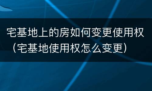 宅基地上的房如何变更使用权（宅基地使用权怎么变更）