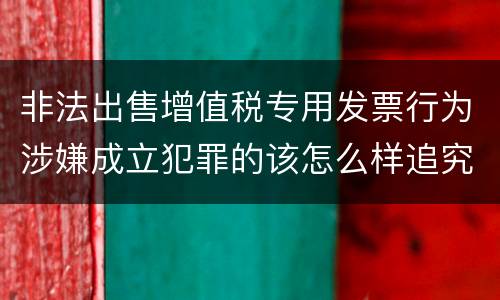非法出售增值税专用发票行为涉嫌成立犯罪的该怎么样追究法律责任