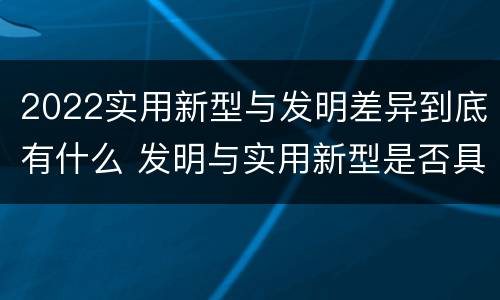 2022实用新型与发明差异到底有什么 发明与实用新型是否具有实用性