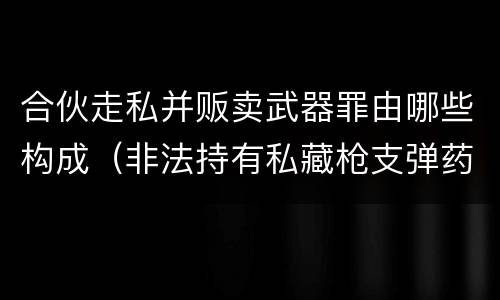 合伙走私并贩卖武器罪由哪些构成（非法持有私藏枪支弹药罪的主体）