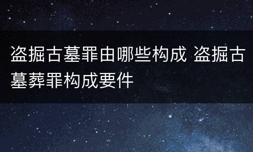 盗掘古墓罪由哪些构成 盗掘古墓葬罪构成要件