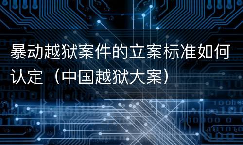 暴动越狱案件的立案标准如何认定（中国越狱大案）