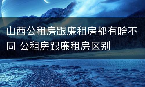 山西公租房跟廉租房都有啥不同 公租房跟廉租房区别