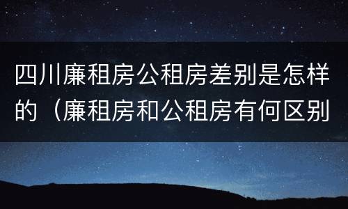 四川廉租房公租房差别是怎样的（廉租房和公租房有何区别）