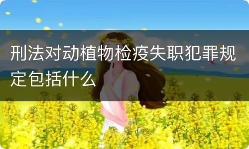 刑法对动植物检疫失职犯罪规定包括什么