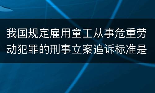我国规定雇用童工从事危重劳动犯罪的刑事立案追诉标准是怎么样规定