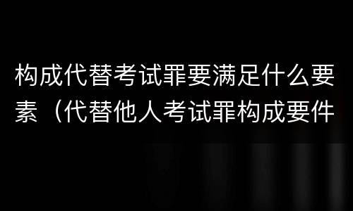 构成代替考试罪要满足什么要素（代替他人考试罪构成要件）