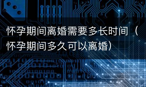 怀孕期间离婚需要多长时间（怀孕期间多久可以离婚）