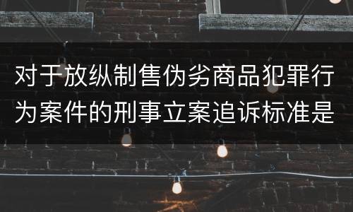 对于放纵制售伪劣商品犯罪行为案件的刑事立案追诉标准是怎么规定