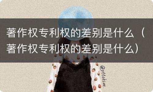 著作权专利权的差别是什么（著作权专利权的差别是什么）