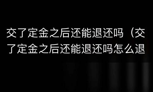 交了定金之后还能退还吗（交了定金之后还能退还吗怎么退）
