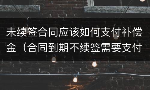 未续签合同应该如何支付补偿金（合同到期不续签需要支付补偿金吗）