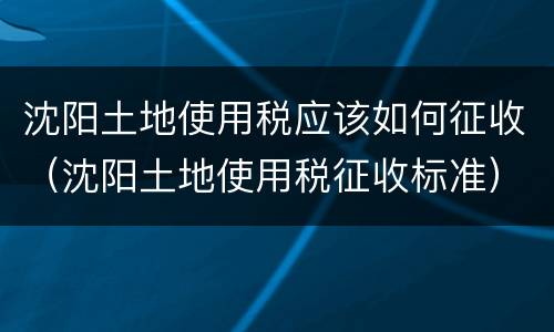 沈阳土地使用税应该如何征收（沈阳土地使用税征收标准）
