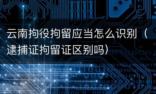 云南拘役拘留应当怎么识别（逮捕证拘留证区别吗）