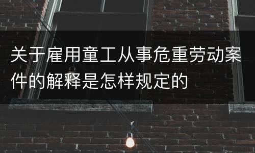 关于雇用童工从事危重劳动案件的解释是怎样规定的