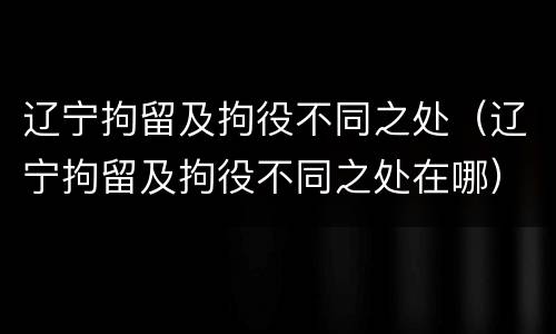 辽宁拘留及拘役不同之处（辽宁拘留及拘役不同之处在哪）