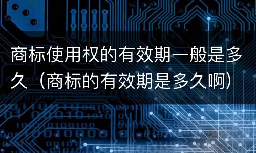 商标使用权的有效期一般是多久（商标的有效期是多久啊）