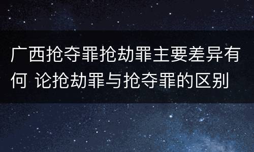 广西抢夺罪抢劫罪主要差异有何 论抢劫罪与抢夺罪的区别
