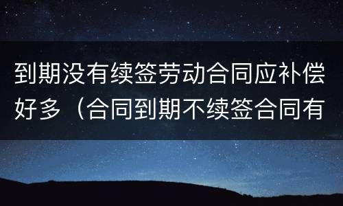 到期没有续签劳动合同应补偿好多（合同到期不续签合同有劳动补偿没）