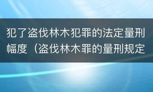 犯了盗伐林木犯罪的法定量刑幅度（盗伐林木罪的量刑规定）
