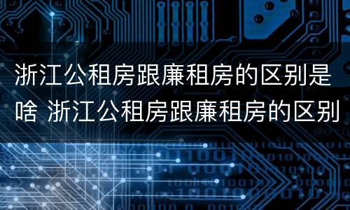 浙江公租房跟廉租房的区别是啥 浙江公租房跟廉租房的区别是啥啊