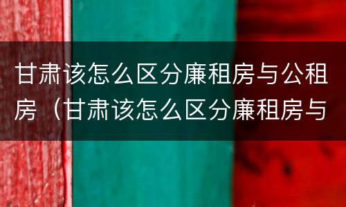 甘肃该怎么区分廉租房与公租房（甘肃该怎么区分廉租房与公租房呢）