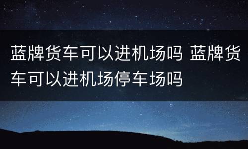 蓝牌货车可以进机场吗 蓝牌货车可以进机场停车场吗