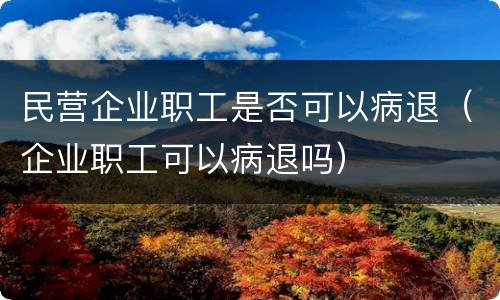 民营企业职工是否可以病退（企业职工可以病退吗）