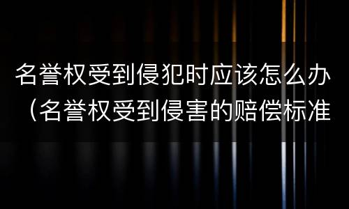 名誉权受到侵犯时应该怎么办（名誉权受到侵害的赔偿标准）
