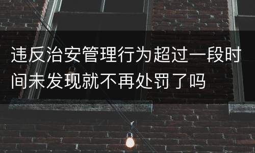 违反治安管理行为超过一段时间未发现就不再处罚了吗