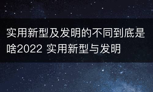 实用新型及发明的不同到底是啥2022 实用新型与发明