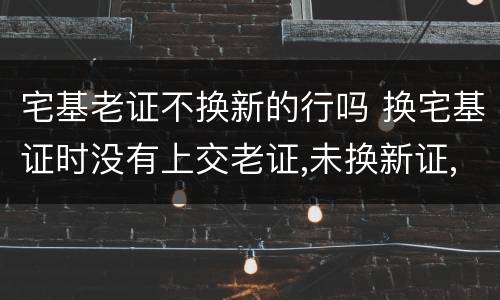 宅基老证不换新的行吗 换宅基证时没有上交老证,未换新证,老证是否还有效