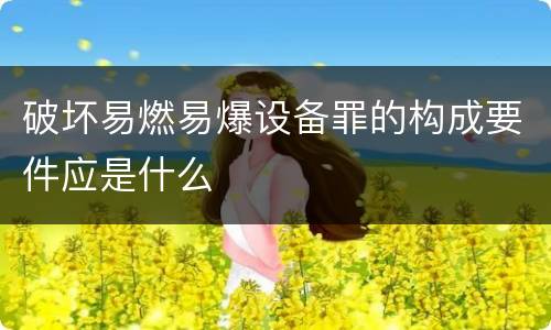 破坏易燃易爆设备罪的构成要件应是什么