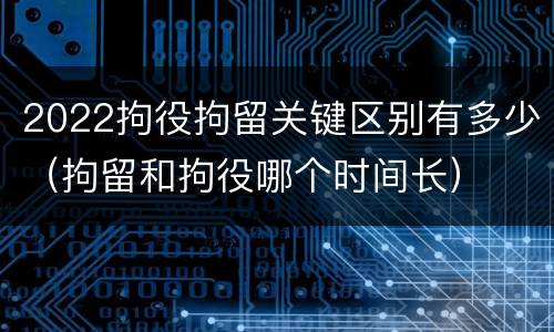 2022拘役拘留关键区别有多少（拘留和拘役哪个时间长）