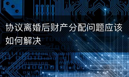 协议离婚后财产分配问题应该如何解决