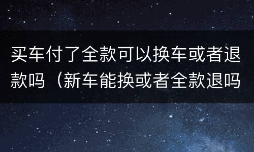 买车付了全款可以换车或者退款吗（新车能换或者全款退吗）