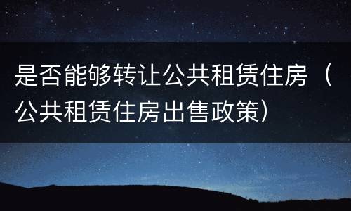 是否能够转让公共租赁住房（公共租赁住房出售政策）
