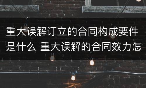 重大误解订立的合同构成要件是什么 重大误解的合同效力怎样?