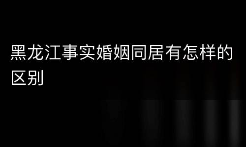 黑龙江事实婚姻同居有怎样的区别