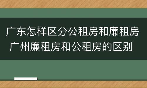广东怎样区分公租房和廉租房 广州廉租房和公租房的区别