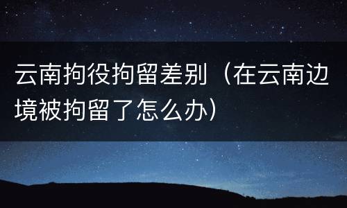 云南拘役拘留差别（在云南边境被拘留了怎么办）