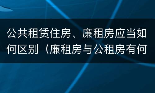 公共租赁住房、廉租房应当如何区别（廉租房与公租房有何区别）